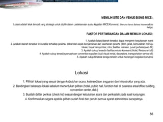 56
MEMILIH SITE DAN VENUE BISNIS MICE :
Lokasi adalah letak tempat yang strategis untuk dipilih dalam pelaksanaan suatu kegiatan MICE/Konvensi. (Menurut Kamus Bahasa Indonesia Edisi
Ketiga).
FAKTOR PERTIMBANGAN DALAM MEMILIH LOKASI :
1. Apakah lokasi/daerah tersebut dapat menjamin kesuksesan event
2. Apakah daerah tersebut favourable terhadap peserta, dilihat dari aspek kenyamanan dan keamanan peserta (iklim, jarak, kemudahan menuju
lokasi, biaya transportasi, citra, fasilitas rekreasi, pusat perbelanjaan dll )
3. Apakah cukup tersedia fasilitas wisata konevsni (Hotel, Restaurant dll)
4. Apakah cukup tersedia perusahaan convention supplier (Audi visual rental, decorators, transportation service dll)
5. Apakah cukup tersedia tenaga terlatih untuk menangani kegiatan konvensi
1. Pilihlah lokasi yang sesuai dengan kebutuhan acara, ketersediaan anggaran dan infrastruktur yang ada.
2. Bandingkan beberapa lokasi sebelum menentukan pilihan (hotel, public hall, function hall di business area/office building,
convention center, dsb.)
3. Buatlah daftar periksa (check list) sesuai dengan kebutuhan acara dan periksalah pada saat kunjungan.
4. Konfirmasikan segera apabila pilihan sudah final dan penuhi semua syarat administrasi secepatnya.
Lokasi
 