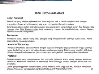 61
Seluruh hal yang mengatur pelaksanaan suatu kegiatan baik di dalam maupun di luar ruangan
Is a system of rules about the correct way to act on important formal occasions
Serangkaian aturan dalam acara kenegaraan atau acara resmi yang meliputi aturan Tata Tempat, Tata
Upacara dan Tata Penghormatan bagi seseorang karena Jabatan/Kedudukan dalam Negara,
Pemerintahan atau Masyarakat.
Teknik Penyusunan Acara
Istilah Protokol
Pembawa acara, adalah orang atau petugas yang mengumumkan jalannya suatu acara. Acara
sejak di buka hingga penutupan.
Announcer
Pimpinan Pelaksana Upacara/Acara dengan tugasnya mengatur sejak persiapan hingga jalannya
acara berikut hal-hal yang berkaitan dengan pelaksanaan acara. Dalam suatu kegiatan MC dapat
dibantu dengan Pembawa Acara (Announcer), atau seringkali MC merangkap Pembawa Acara.
Master of Ceremony
Pejabat/petugas yang merencanakan dan mengatur jalannya acara sesuai dengan ketentuan
kedinasan. Ketentuan kedinasan ini bermakna resmi sehingga disebut dengan istilah tata cara
protokoler.
Dalam penyelenggaraan upacara resmi, posisi Protokol lebih tinggi dari MC maupun Announcer.
MC dan Announcer berada dalam kordinasi Protokol. (PP NO.62 Tahun1990)
Protokol
 