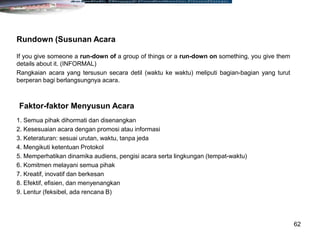 62
If you give someone a run-down of a group of things or a run-down on something, you give them
details about it. (INFORMAL)
Rangkaian acara yang tersusun secara detil (waktu ke waktu) meliputi bagian-bagian yang turut
berperan bagi berlangsungnya acara.
Rundown (Susunan Acara
1. Semua pihak dihormati dan disenangkan
2. Kesesuaian acara dengan promosi atau informasi
3. Keteraturan: sesuai urutan, waktu, tanpa jeda
4. Mengikuti ketentuan Protokol
5. Memperhatikan dinamika audiens, pengisi acara serta lingkungan (tempat-waktu)
6. Komitmen melayani semua pihak
7. Kreatif, inovatif dan berkesan
8. Efektif, efisien, dan menyenangkan
9. Lentur (feksibel, ada rencana B)
Faktor-faktor Menyusun Acara
 