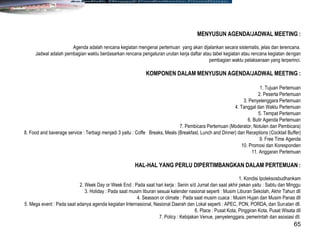 65
MENYUSUN AGENDA/JADWAL MEETING :
Agenda adalah rencana kegiatan mengenai pertemuan yang akan dijalankan secara sistematis, jelas dan terencana.
Jadwal adalah pembagian waktu berdasarkan rencana pengaturan urutan kerja daftar atau tabel kegiatan atau rencana kegiatan dengan
pembagian waktu pelaksanaan yang terperinci.
KOMPONEN DALAM MENYUSUN AGENDA/JADWAL MEETING :
1. Tujuan Pertemuan
2. Peserta Pertemuan
3. Penyelenggara Pertemuan
4. Tanggal dan Waktu Pertemuan
5. Tempat Pertemuan
6. Butir Agenda Pertemuan
7. Pembicara Pertemuan (Moderator, Notulen dan Pembicara)
8. Food and baverage service : Terbagi menjadi 3 yaitu : Coffe Breaks, Meals (Breakfast, Lunch and Dinner) dan Receptions (Cocktail Buffer)
9. Free Time Agenda
10. Promosi dan Koresponden
11. Anggaran Pertemuan
HAL-HAL YANG PERLU DIPERTIMBANGKAN DALAM PERTEMUAN :
1. Kondisi Ipoleksosbudhankam
2. Week Day or Week End : Pada saat hari kerja : Senin s/d Jumat dan saat akhir pekan yaitu : Sabtu dan Minggu
3. Holiday : Pada saat musim liburan sesuai kalender nasional seperti : Musim Liburan Sekolah, Akhir Tahun dll
4. Seasson or climate : Pada saat musim cuaca : Musim Hujan dan Musim Panas dll
5. Mega event : Pada saat adanya agenda kegiatan Internasional, Nasional Daerah dan Lokal seperti : APEC, PON, PORDA, dan Sunatan dll.
6. Place : Pusat Kota, Pinggiran Kota, Pusat Wisata dll
7. Policy : Kebijakan Venue, penyelenggara, pemerintah dan asosiasi dll.
 