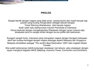 7
Sangat Identik dengan negara yang tidak aman, sarang teroris dan masih banyak lagi
julukan yang kurang mengenakan sebagai sebuah bangsa.
Travel Warning diberlakukan oleh banyak negara.
Itulah salah satu keterpurukan Industri Pariwisata di Indonesia.
Hanya berkutat dengan mengeksploitasi Wisatawan dengan tujuan Leisure saja,
wisatawan jenis ini sangat rentan dengan isu-isu politik dan keamanan.
Sungguh sangat Ironis, Indonesia yang merupakan negara dengan beragam kekayaan
alam dan budaya tertinggal dengan negara tetangga seperti Malaysia dan Singapura.
Malaysia dinobatkan sebagai “The world’s Best Destination” 2007 oleh majalah Global
Traveler.
Kita sudah seharusnya melirik kunjungan wisatawan non-leisure, yaitu wisatawan dengan
tujuan mengikuti kegiatan MICE (Meeting, Incentive Travel, Convention and Exhibition)
PROLOG
 