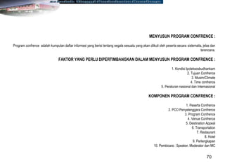 70
MENYUSUN PROGRAM CONFRENCE :
Program confrence adalah kumpulan daftar informasi yang berisi tentang segala sesuatu yang akan diikuti oleh peserta secara sistematis, jelas dan
terencana.
FAKTOR YANG PERLU DIPERTIMBANGKAN DALAM MENYUSUN PROGRAM CONFRENCE :
1. Kondisi Ipoleksosbudhankam
2. Tujuan Confrence
3. Musim/Climate
4. Time confrence
5. Peraturan nasional dan Internasional
KOMPONEN PROGRAM CONFRENCE :
1. Peserta Confrence
2. PCO Penyelenggara Confrence
3. Program Confrence
4. Venue Confrence
5. Destination Appeal
6. Transportation
7. Restaurant
8. Hotel
9. Perlengkapan
10. Pembicara : Speaker, Moderator dan MC
 