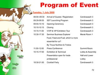 72
Program of Event
Tuesday, 1 July 2008
08:00–09:30
09:30-09:55
09:55-10:10
10:10-10:15
10:15-11:00
10:30-17:30
11:00-12:00
10:15-17:00
18:30-21:00
Arrival of Guests / Registration
SDT Launching Program
Opening Ceremony
Closing
VVIP & VIP Exhibition Tour
Seminar Business Explorer
Food, Feed and Fuel, which is more
essential for us?
By Trouw Nutrition & Trobos
Press Conference
Exhibition & Technical
Presentation open for trade
professional
Cocktail Party
Cendrawasih 3
Cendrawasih 3
Cendrawasih 3
Cendrawasih 3
Cendrawasih 3
Merak Room 1
Summit Room
Lobby & Assembly
Hall and Lower
Lobby
Cendrawasih 3
 