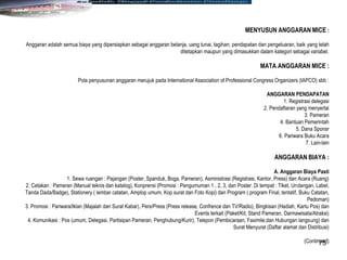75
MENYUSUN ANGGARAN MICE :
Anggaran adalah semua biaya yang dipersiapkan sebagai anggaran belanja, uang tunai, tagihan, pendapatan dan pengeluaran, baik yang telah
ditetapkan maupun yang dimasukkan dalam kategori sebagai variabel.
MATA ANGGARAN MICE :
Pola penyusunan anggaran merujuk pada International Association of Professional Congress Organizers (IAPCO) sbb :
ANGGARAN PENDAPATAN
1. Registrasi delegasi
2. Pendaftaran yang menyertai
3. Pameran
4. Bantuan Pemerintah
5. Dana Sponsr
6. Pariwara Buku Acara
7. Lain-lain
ANGGARAN BIAYA :
A. Anggaran Biaya Pasti
1. Sewa ruangan : Pajangan (Poster, Spanduk, Boga, Pameran), Asministrasi (Registrasi, Kantor, Press) dan Acara (Ruang)
2. Cetakan : Pameran (Manual teknis dan katalog), Konprensi (Promosi : Pengumuman 1 , 2, 3, dan Poster. Di tempat : Tiket, Undangan, Label,
Tanda Dada/Badge), Stationery ( lembar catatan, Amplop umum, Kop surat dan Foto Kopi) dan Program ( program Final, tentatif, Buku Catatan,
Pedoman)
3. Promosi : Pariwara/Iklan (Majalah dan Surat Kabar), Pers/Press (Press release, Confrence dan TV/Radio), Bingkisan (Hadiah, Kartu Pos) dan
Events terkait (Paket/Kit, Stand Pameran, Darmawisata/Atraksi)
4. Komunikasi : Pos (umum, Delegasi, Partisipan Pameran, Penghubung/Kurir), Telepon (Pembicaraan, Faximile,dan Hubungan langsung) dan
Surat Menyurat (Daftar alamat dan Distribusi)
(Continued)
 