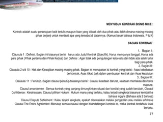 77
MENYUSUN KONTRAK BISNIS MICE :
Kontrak adalah suatu persetujuan baik tertulis maupun lisan yang dibuat oleh dua pihak atau lebih dimana masing-masing
pihak berjanji untuk mentaati apa yang tersebut di dalamnya. (Kamus besar bahasa Indonesia, P & K)
BAGIAN KONTRAK :
1. Bagian I :
Clausula 1 : Definisi. Bagian ini biasanya berisi : harus ada Judul Kontrak (Specifik), Harus mempunyai tanggal, Harus ada
para pihak (Pihak pertama dan Pihak Kedua) dan Definisi : Agar tidak ada pengulangan kata-kata dan tidak ada salah tafsir
bagi para pihak.
2. Bagian II :
Clausula 2 s/d 10 : Hak dan Kewajiban masing-masing pihak. Bagian ini merupakan isi kontrak yang berisi : Asas kebebasan
berkontrak, Asas itikad baik dalam pembuatan kontrak dan Asas kepatutan
3.. Bagian III :
Clausula 11 : Penutup. Bagian clausul penutup biasanya berisi : Clausul keadaan darurat, keadaan memaksa dan force
majeure,
Clausul amandemen : Semua kontrak yang panjang dimungkinkan situasi dan kondisi yang sudah berubah, Clausul
Confidence : Kerahasiaan, Clausul pilihan Hukum : Hukum mana yang berlaku, kalau terjadi sengketa biasanya kembali ke
bahasa inggris (Bahasa ada 2 bahasa)
Clausul Dispute Settelment : Kalau terjadi sengketa, apakah diselesaikan melalui pengadilan atau melalui arbitrase
Clausul The Entire Agreement :Menutup semua clausul dengan ditandatangani kontrak ini, maka kontrak terdahulu tidak
berlaku.
 