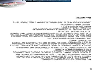 84
3. PLANNING PHASE
TUJUAN : MEMBUAT DETAIL PLANNING UNTUK DIJADIKAN GUIDE LINE DALAM MENSUKSESKAN EVENT
TAHAPAN PROSES PERENCANAAN SBB :
1. MAKE THE DICISION WIDELY KNOWN
(INFO ABOUT WHEN AND WHERE YOUR EVENT WILL TAKE PLACE ANF DATE)
2. SET BUDGETS : THE SOURCES OF BUDGET
(DONATION, GRANT, LOW INTEREST LOAN, SPONSORSHIP, SALE OF ADVERTISING SPACE, TICKET SALES,
OTHER COMPETITION, CAR PARKING FEE, INCOME FROM CONCESSIONS, INCOME FROM TV AND RADIO,
SALE OF MERCHANDISE AND SALE OF FOOD AND DRINK)
3. APPOINT A COORDINATOR.
BASIC SKILL AND QUALITIES THAT ANY GOOD CO ORDINATOR : (EXCELLENT LEADERSHIP QUALITY, AN
EXCELLENT COMMUNICATOR, A GOOD ORGANISER, THE ABILITY TO DELEGATE, SOMEBODY NOT AFRAID
OF HARD WORK, A MOTIVATOR, SOMEBODY WITH CREATIVITY AND A PERSUASIVE NEGOTIATOR)
4. ASEMBLE A COMMITTEE OR STEERING GROUP
THE COMMITTEE HAVE FUNCTIONS : TO OVERSEE THE SMOOTH PLANNING, TO DIVIDE THE WORK, TO
FREE THE COORDINATOR FROM ROUTINE TASKS, TO TAKE EXECUTIVE DECISIONS, TO AGREE AN
ORGANISATIONAL STRUCTURE, TO ENSURE THAT FINANCES, TO ENSURE THAT THE NECESSARY
PERMISSION TO STAGE AND TO DEVELOP A PROMOTIONAL PLAN.
 