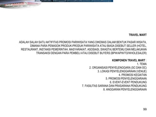 99
TRAVEL MART
ADALAH SALAH SATU AKTIFITAS PROMOSI PARIWISATA YANG DIKEMAS DALAM BENTUK PASAR WISATA,
DIMANA PARA PEMASOK PRODUK-PRODUK PARIWISATA ATAU BIASA DISEBUT SELLER (HOTEL,
RESTAURANT, INSTANSI PEMERINTAH, MASYARAKAT, ASOSIASI, SWASTA) BERTEMU DAN MELAKUKAN
TRANSAKSI DENGAN PARA PEMBELI ATAU DISEBUT BUYERS (BPW/APW/TO/WHOLESALER)
KOMPONEN TRAVEL MART :
1. TEMA
2. ORGANISASI PENYELENGGARA (SC DAN OC)
3. LOKASI PENYELENGGARAAN (VENUE)
4. PROMOSI KEGIATAN
5. PROMOSI PENYELENGGARAAN
6. EVENT-EVENT PENDUKUNG
7. FASILITAS SARANA DAN PRASARANA PENDUKUNG
8. ANGGARAN PENYELENGGARAAN
 