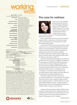 may 2008 | working well 
editorialby Nancy Kuyumcu
Often when I meet workplace
health professionals I hear that
one of their biggest challenges is
getting senior-level support for
wellness initiatives. It’s no wonder
a Buck Consultants questionnaire
revealed that some wellness
managers felt their greatest
success with these programs was “actually getting [them]
approved in the first place.”
There are decision-makers who are still unconvinced that
employee health is a business issue. These business leaders
need to start paying attention to the data that’s out there—
both statistical and anecdotal.
A recent Watson Wyatt study estimates that illness-related
work absences can cost the average Canadian firm up to $10
million a year in lost productivity. The study also finds that
companies with the most effective health and productivity
programs generate 20% more revenue per employee.
According to a well-known study by Duxbury, Higgins and
Johnson, work-life conflict cost Canadian businesses around
$2.7 billion in work absences in 1996–’97.
Obviously, measuring the relationship between health and
productivity isn’t an exact science: the different methods used
for calculating costs and ROI make it difficult to generalize
outcomes. But the existing knowledge gap shouldn’t deter
decision-makers from making workplace health a priority.
As leading work expert Graham Lowe wrote in a 2003 report
prepared for Health Canada: “Even though the picture
is incomplete, over the past 20 years the evidence from
increasingly rigorous studies supports rather than refutes the
economic benefits of workplace health promotion.”
Meanwhile, employers who don’t need any more
convincing are taking action—and seeing results. Our Healthy
Outcomes Conference report on page 19 outlines what four
forward-thinking companies—Purolator, RBC, Xerox Canada
and Campbell Company of Canada—are doing to improve
employee health. For them, and undoubtedly countless others,
workplace health is working—and working well.
To keep you abreast of the latest workplace health research,
Graham Lowe joins Working Well as a regular columnist. Lowe
is president of The Graham Lowe Group in Kelowna, B.C., and
a professor emeritus at University of Alberta. Read his first
column, “Getting a grip on stress,” on page 10.
—Nancy Kuyumcu
	 volume 2, number 2	 may 2008
	www.benefitscanada.com/workingwell
	 editorial director	 Don Bisch  416.764.3867	
	 	 don.bisch@rci.rogers.com
	 editor	 Nancy Kuyumcu  416.764.2817	
	 	 nancy.kuyumcu@rci.rogers.com
	 senior editor, conferences	 Kerry Maddocks 416.764.3958	
	 	 kerry.maddocks@rci.rogers.com
	 assistant editor, conferences	 Jennifer Hughey  416.764.4144	
	 	 jennifer.hughey@rci.rogers.com
	 art director	 ­Kathleen Regan-Vandermoer  416.764.3837	
	 	 K.ReganVandermoer@rci.rogers.com
	 executive publisher	 Garth Thomas  416.764.3806	
	 	 garth.thomas@rci.rogers.com
	 general manager, 	 Alison Webb  416.764.3876	
	 business development	 alison.webb@rci.rogers.com
	 general manager, sales	 Mia Crichton  416.764.3827	
	 	 mia.crichton@rci.rogers.com
	 senior account manager	 Francesca Gibson 416.764.3883	
	 	 francesca.gibson@rci.rogers.com
	 senior account manager	 Joy McLaughlin  416.764.3866	
	 	 joy.mclaughlin@rci.rogers.com
	 senior account manager,	 Suzanne Farago  514.843.2964	
	 montreal	 suzanne.farago@rci.rogers.com
	 production manager	 Adrian Valks  416.764.3852	
	 	 adrian.valks@rci.rogers.com
	 director of research	 Tricia Benn  416.764.3856	
	 	 tricia.benn@rci.rogers.com
	 manager, national events	 Melissa Archer  416.764.3865	
	 	 melissa.archer@rci.rogers.com
	 coordinator, conferences and events	 Jayme Selazek  416.764.3807	
	 	 jayme.selazek@rci.rogers.com
	 circulation manager	 Olena Dingeldein  416.764.1869 	
	 	 customerservice@cstonecanada.com
editorial advisory board
Wendy Bott ACS Buck Consultants | Fanny Karolev Campbell Company of Canada
Tim Kelly Workplace Health Outcomes | Jacques L’espérance J. L’Espérance
Actuariat Conseil | Garth Lockwood Petro Canada | Wanda McKenna McMaster
University | Suzanne Paiement Towers Perrin
rogers media inc.	 president and ceo	 Anthony P. Viner
rogers publishing limited
	 president and ceo 	Brian Segal 	
	 senior vice-president, business 	 John Milne	
	 professional publishing
	 senior vice-president	 Marc Blondeau
	 senior vice-president 	Michael Fox
	 vice-president	 Immee Chee Wah
	 vice-president	 Patrick Renard
business  professional publishing
	 senior vice-president	 John Milne	
	 vice-president	 Paul Williams
single copy sales: 416.764.3858 | subscriptions  416.932.5071 or 1.800.567.0444
Publications Mail Agreement Number 40070230. Return undeliverables to Working Well,
Circulation Department, P.O. Box 720, Stn K, Toronto, ON M4P 3J6. Working Well, established 2007,
is published four times per year by Rogers Publishing Limited, a division of Rogers Media Inc. Rogers
Publishing Limited, One Mount Pleasant Road, Toronto, ON M4Y 2Y5. Montreal Office: 1200 Avenue
McGill College, Bureau 800, Montreal, QC H3B 4G7. Subscription price per year: $35.00, outside
Canada $48.00, bulk $28.00 and group $28.00; single copy $11.00. Printed in Canada. Subscriber
services:phone(416)932-5071;outsideToronto1-866-236-0608, 9 a.m. to 6 p.m. EST weekdays. Fax
(416) 932-1620. Mail: Working Well, Circulation Department, P.O. Box 720, Station K, Toronto, ON
M4P 3J6. E-mail: Customerservice@cstonecanada.com. For ­single copy and directory sales: Bebe
Jardine (416) 764-3858; 9 a.m. to 5 p.m. EST weekdays; E-mail Bebe.jardine@rci.rogers.com. Mail
Working Well, Circulation Dept., One Mount Pleasant Rd., Toronto, ON M4Y 2Y5. Mail preferences:
from time to time, other organizations ask Working Well if they may send some of its subscribers
information about products or services that might be of interest to you. If you prefer that we not
provide your name and address (e-mail and/or postal), contact us through subscriber services.
Contents copyright © 2008 by Rogers Publishing Limited, may not be reprinted without permission.
Working Well receives unsolicited materials (including letters to the ­ editor, press releases,
promotional items and images) from time to time. Working Well, its affiliates and assignees may
use, reproduce, publish, re-publish, distribute, store and archive such unsolicited submissions in
whole or in part in any form or medium whatsoever, without compensation of any sort.
Our environmental policy is available at www.rogerspublishing.ca/environment ISSN 1916-1743
The case for wellness
WORK02_005.indd 5 05/05/2008 04:59:04 PM
 