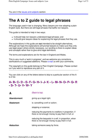 Plain English Campaign: Issues and subjects: Law                                     Page 1 of 73




You are in the issues and subjects section.



The A to Z guide to legal phrases
The language used in law is changing. Many lawyers are now adopting a plain
English style. But there are still legal phrases that baffle non-lawyers.

This guide is intended to help in two ways:

      it should help non-lawyers understand legal phrases; and
      it should give lawyers ideas for explaining the legal phrases that they use.

The explanations in this guide are not intended to be straight alternatives.
Although we hope the explanations will prompt lawyers to make sure they only
use legal jargon where strictly necessary, our wording is there to explain ideas
and concepts rather than to give strict legal definitions.

The terms and explanations are for the law in England and Wales.

This is very much a 'work in progress', and we welcome any corrections,
clarifications or suggested additions. Please e-mail us with your comments.

The copyright on this guide belongs to Plain English Campaign. Please contact
us if you want to reproduce any part of it.


You can click on any of the letters below to skip to a particular section of the A
to Z list.

A- B- C- D - E- F- G- H- I- J- K - L- M- N- O- P- Q- R
- S- T- U- V- W- Y

A                           (Back to top)

Abandonment                 giving up a legal right.

Abatement                   is: cancelling a writ or action;

                            stopping a nuisance;

                            reducing the payments to creditors in proportion, if
                            there is not enough money to pay them in full; or

                            reducing the bequests in a will, in proportion, when
                            there is not enough money to pay them in full.

Abduction                   taking someone away by force.




http://www.plainenglish.co.uk/legalaz.html                                            20/06/2006
 