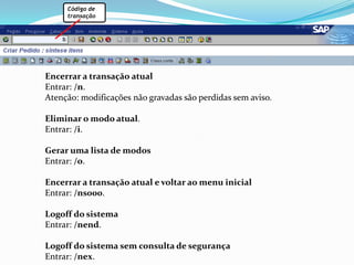 Código detransaçãoEncerrar a transação atualEntrar: /n.Atenção: modificações não gravadas são perdidas sem aviso.Eliminar o modo atual.Entrar: /i.Gerar uma lista de modosEntrar: /o.Encerrar a transação atual e voltar ao menu inicialEntrar: /ns000.Logoff do sistemaEntrar: /nend.Logoff do sistema sem consulta de segurançaEntrar: /nex.