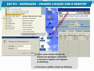 SAP R/3 – NAVEGAÇÃO – CRIANDO LIGAÇÃO COM O DESKTOP  1) Clicar com o botão direito do     mouse em qualquer transação      e executar a opção criar ligação     no desktop. 2) Executar o atalho criado no desktop