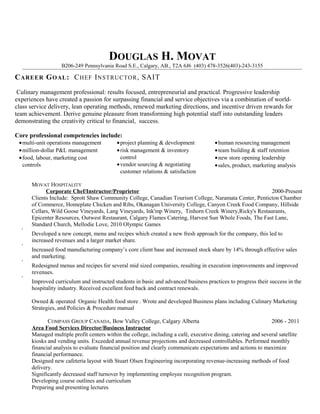 DOUGLAS H. MOVAT
B206-249 Pennsylvania Road S.E., Calgary, AB., T2A 6J6 (403) 478-3526(403)-243-3155
CAREER GOAL: CHEF INSTRUCTOR, SAIT
Culinary management professional: results focused, entrepreneurial and practical. Progressive leadership
experiences have created a passion for surpassing financial and service objectives via a combination of world-
class service delivery, lean operating methods, renewed marketing directions, and incentive driven rewards for
team achievement. Derive genuine pleasure from transforming high potential staff into outstanding leaders
demonstrating the creativity critical to financial, success.
Core professional competencies include:
•multi-unit operations management
•million-dollar P&L management
•food, labour, marketing cost
controls
•project planning & development
•risk management & inventory
control
•vendor sourcing & negotiating
customer relations & satisfaction
•human resourcing management
•team building & staff retention
•new store opening leadership
•sales, product, marketing analysis
MOVAT HOSPITALITY
Corporate Chef/Instructor/Proprietor 2000-Present
Clients Include: Sprott Shaw Community College, Canadian Tourism College, Naramata Center, Penticton Chamber
of Commerce, Homeplate Chicken and Ribs, Okanagan University College, Canyon Creek Food Company, Hillside
Cellars, Wild Goose Vineyards, Lang Vineyards, Ink'mp Winery, Tinhorn Creek Winery,Ricky's Restaurants,
Epicenter Resources, Outwest Restaurant, Calgary Flames Catering, Harvest Sun Whole Foods, The Fast Lane,
Standard Church, Mellodie Love, 2010 Olympic Games
•
Developed a new concept, menu and recipes which created a new fresh approach for the company, this led to
increased revenues and a larger market share.
•
Increased food manufacturing company’s core client base and increased stock share by 14% through effective sales
and marketing.
•
Redesigned menus and recipes for several mid sized companies, resulting in execution improvements and improved
revenues.
•
Improved curriculum and instructed students in basic and advanced business practices to progress their success in the
hospitality industry. Received excellent feed back and contract renewals.
Owned & operated Organic Health food store . Wrote and developed Business plans including Culinary Marketing
Strategies, and Policies & Procedure manual
COMPASS GROUP CANADA, Bow Valley College, Calgary Alberta 2006 - 2011
Area Food Services Director/Business Instructor
Managed multiple profit centers within the college, including a café, executive dining, catering and several satellite
kiosks and vending units. Exceeded annual revenue projections and decreased controllables. Performed monthly
financial analysis to evaluate financial position and clearly communicate expectations and actions to maximize
financial performance.
Designed new cafeteria layout with Stuart Olsen Engineering incorporating revenue-increasing methods of food
delivery.
Significantly decreased staff turnover by implementing employee recognition program.
Developing course outlines and curriculum
Preparing and presenting lectures
 