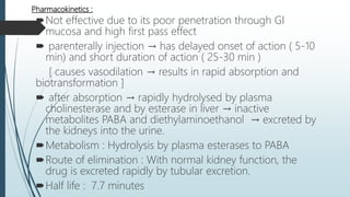 Pharmacokinetics :
Not effective due to its poor penetration through GI
mucosa and high first pass effect
 parenterally injection → has delayed onset of action ( 5-10
min) and short duration of action ( 25-30 min )
[ causes vasodilation → results in rapid absorption and
biotransformation ]
 after absorption → rapidly hydrolysed by plasma
cholinesterase and by esterase in liver → inactive
metabolites PABA and diethylaminoethanol → excreted by
the kidneys into the urine.
Metabolism : Hydrolysis by plasma esterases to PABA
Route of elimination : With normal kidney function, the
drug is excreted rapidly by tubular excretion.
Half life : 7.7 minutes
 