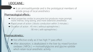 LIDOCAINE :
 Is an aminoethlyamide and is the prototypical members of
amide group of local anesthetics
Pharmacological effects :
 Most properties similar to procaine but produces more prompt,
more intense, long lasting, and more extensive anesthesia
 Rapid onset of action ( blocks conduction within 3 minutes )
 Duration of action : 45 min ( without epinephrine )
: 90 min ( with epinephrine )
Pharmacokinetics :
 Not effective orally as it has high 1st pass effect
 After absorption, is dealkylated in the liver by mixed function
oxidases ( MFOs ) → monoethylglycine and glycine xylidide
which retain local anesthetic activity
 