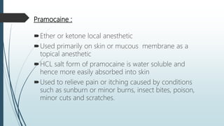 Pramocaine :
Ether or ketone local anesthetic
Used primarily on skin or mucous membrane as a
topical anesthetic
HCL salt form of pramocaine is water soluble and
hence more easily absorbed into skin
Used to relieve pain or itching caused by conditions
such as sunburn or minor burns, insect bites, poison,
minor cuts and scratches.
 