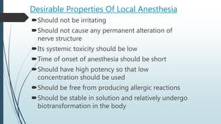 Desirable Properties Of Local Anesthesia
Should not be irritating
Should not cause any permanent alteration of
nerve structure
Its systemic toxicity should be low
Time of onset of anesthesia should be short
Should have high potency so that low
concentration should be used
Should be free from producing allergic reactions
Should be stable in solution and relatively undergo
biotransformation in the body
 