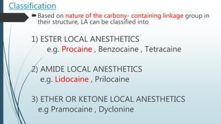 Classification
Based on nature of the carbony- containing linkage group in
their structure, LA can be classified into
1) ESTER LOCAL ANESTHETICS
e.g. Procaine , Benzocaine , Tetracaine
2) AMIDE LOCAL ANESTHETICS
e.g. Lidocaine , Prilocaine
3) ETHER OR KETONE LOCAL ANESTHETICS
e.g Pramocaine , Dyclonine
 