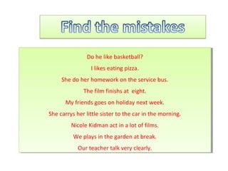 Do he like basketball?
I likes eating pizza.
She do her homework on the service bus.
The film finishs at eight.
My friends goes on holiday next week.
She carrys her little sister to the car in the morning.
Nicole Kidman act in a lot of films.
We plays in the garden at break.
Our teacher talk very clearly.
Do he like basketball?
I likes eating pizza.
She do her homework on the service bus.
The film finishs at eight.
My friends goes on holiday next week.
She carrys her little sister to the car in the morning.
Nicole Kidman act in a lot of films.
We plays in the garden at break.
Our teacher talk very clearly.
 