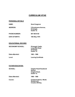 CURRICULUM VITAE
PERSONAL DETAILS
NAME: Sean Cosgrave
ADDRESS: 5 Knocknaree Avenue,
Drimnagh,
Dublin 12.
PHONE NUMBER: 087 695 8130
DATE OF BIRTH: 18th May 1970
EDUCATIONAL RECORD
SECONDARY SCHOOL: Drimnagh Castle,
Long Mile Road,
Drimnagh,
Dublin 12.
Dates Attended: 1983 - 1988
Level: Leaving Certificate
FUTHER EDUCATION:
SCHOOL: Clogher Road Vocational
School,
Clogher Road,
Dublin 12.
Dates Attended: 1988 - 1988
Course: Communications, Media
Studies and
Creative Writing
 