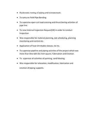 • Hydrostatic testing of piping and reinstatement.
• To carry on Field Pipe Bending
• To supervise open cut road crossing and thrust boring activities of
pipe line.
• To raise Internal Inspection Request(IIR) in order to conduct
Inspection
• Was responsible for material planning, Job scheduling, planning
monitoring and control etc.
• Application of heat shrinkable sleeves, tie ins.
• To supervise pipeline and piping activities of the project which was
more than One lakh Dia Inch square, Fabrication and Erection.
• To supervise all activities of painting, sand blasting.
• Was responsible for relocation, modification, fabrication and
erection of piping supports.
 