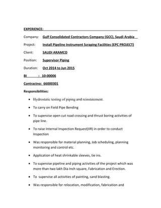 EXPERIENCE:
Company: Gulf Consolidated Contractors Company (GCC), Saudi Arabia
Project: Install Pipeline Instrument Scraping Facilities (EPC PROJECT)
Client: SAUDI ARAMCO
Position: Supervisor Piping
Duration: Oct 2014 to Jun 2015
BI : 10-00006
Contractno: 66000301
Responsibilities:
• Hydrostatic testing of piping and reinstatement.
• To carry on Field Pipe Bending
• To supervise open cut road crossing and thrust boring activities of
pipe line.
• To raise Internal Inspection Request(IIR) in order to conduct
Inspection
• Was responsible for material planning, Job scheduling, planning
monitoring and control etc.
• Application of heat shrinkable sleeves, tie ins.
• To supervise pipeline and piping activities of the project which was
more than two lakh Dia Inch square, Fabrication and Erection.
• To supervise all activities of painting, sand blasting.
• Was responsible for relocation, modification, fabrication and
 