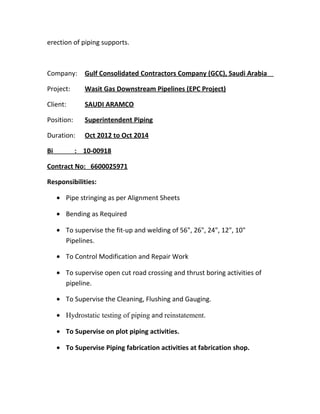 erection of piping supports.
Company: Gulf Consolidated Contractors Company (GCC), Saudi Arabia
Project: Wasit Gas Downstream Pipelines (EPC Project)
Client: SAUDI ARAMCO
Position: Superintendent Piping
Duration: Oct 2012 to Oct 2014
Bi : 10-00918
Contract No: 6600025971
Responsibilities:
• Pipe stringing as per Alignment Sheets
• Bending as Required
• To supervise the fit-up and welding of 56", 26", 24", 12", 10"
Pipelines.
• To Control Modification and Repair Work
• To supervise open cut road crossing and thrust boring activities of
pipeline.
• To Supervise the Cleaning, Flushing and Gauging.
• Hydrostatic testing of piping and reinstatement.
• To Supervise on plot piping activities.
• To Supervise Piping fabrication activities at fabrication shop.
 