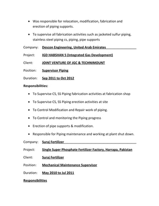 • Was responsible for relocation, modification, fabrication and
erection of piping supports.
• To supervise all fabrication activities such as jacketed sulfur piping,
stainless steel piping cs, piping, pipe supports
Company: Descon Engineering, United Arab Emirates
Project: IGD HABSHAN 5 (Integrated Gas Development)
Client: JOINT VENTURE OF JGC & TECHNIMOUNT
Position: Supervisor Piping
Duration: Sep 2011 to Oct 2012
Responsibilities:
• To Supervise CS, SS Piping fabrication activities at fabrication shop
• To Supervise CS, SS Piping erection activities at site
• To Control Modification and Repair work of piping.
• To Control and monitoring the Piping progress
• Erection of pipe supports & modification.
• Responsible for Piping maintenance and working at plant shut down.
Company: Suraj Fertilizer
Project: Single Super Phosphate Fertilizer Factory, Harrapa, Pakistan
Client: Suraj Fertilizer
Position: Mechanical Maintenance Supervisor
Duration: May 2010 to Jul 2011
Responsibilities
 