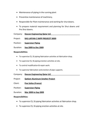 • Maintenance of piping in the running plant
• Preventive maintenance of machinery.
• Responsible for Plant maintenance and working for shut downs.
• To prepare material requirement and planning for Shut downs and
Pre Shut downs.
Company: Descon Engineering Qatar LLC
Project: RAS LAFFAN C IWPP PROJECFT 8009
Position: Supervisor Piping
Duration: Sep 2009 to Dec 2009
Responsibilities
• To supervise CS, SS piping fabrication activities at fabrication shop.
• To supervise CS, SS piping erection activities at site.
• To control modification & repair work.
• To supervise fabrication and erection of pipe supports.
Company: Descon Engineering Qatar LLC
Project: Qatlam Aluminum Smelter Project
Client: Five Solios (France)
Position: Supervisor Piping
Duration: Mar 2009 to Sep 2009
Responsibilities:
• To supervise CS, SS piping fabrication activities at fabrication shop.
• To supervise CS, SS piping erection activities at site.
 