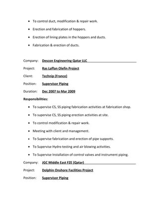 • To control duct, modification & repair work.
• Erection and fabrication of hoppers.
• Erection of lining plates in the hoppers and ducts.
• Fabrication & erection of ducts.
Company: Descon Engineering Qatar LLC
Project: Ras Laffan Olefin Project
Client: Technip (France)
Position: Supervisor Piping
Duration: Dec 2007 to Mar 2009
Responsibilities:
• To supervise CS, SS piping fabrication activities at fabrication shop.
• To supervise CS, SS piping erection activities at site.
• To control modification & repair work.
• Meeting with client and management.
• To Supervise fabrication and erection of pipe supports.
• To Supervise Hydro testing and air blowing activities.
• To Supervise Installation of control valves and instrument piping.
Company: JGC Middle East FZE (Qatar)
Project: Dolphin Onshore Facilities Project
Position: Supervisor Piping
 