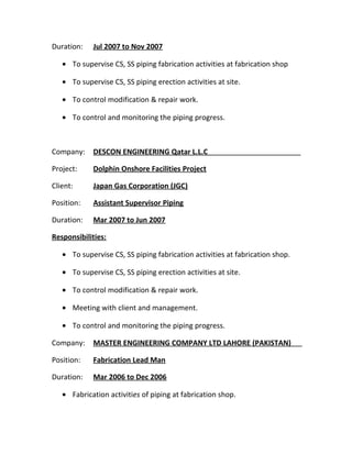 Duration: Jul 2007 to Nov 2007
• To supervise CS, SS piping fabrication activities at fabrication shop
• To supervise CS, SS piping erection activities at site.
• To control modification & repair work.
• To control and monitoring the piping progress.
Company: DESCON ENGINEERING Qatar L.L.C
Project: Dolphin Onshore Facilities Project
Client: Japan Gas Corporation (JGC)
Position: Assistant Supervisor Piping
Duration: Mar 2007 to Jun 2007
Responsibilities:
• To supervise CS, SS piping fabrication activities at fabrication shop.
• To supervise CS, SS piping erection activities at site.
• To control modification & repair work.
• Meeting with client and management.
• To control and monitoring the piping progress.
Company: MASTER ENGINEERING COMPANY LTD LAHORE (PAKISTAN)
Position: Fabrication Lead Man
Duration: Mar 2006 to Dec 2006
• Fabrication activities of piping at fabrication shop.
 