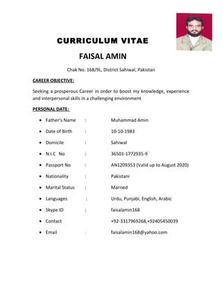 CURRICULUM VITAE
FAISAL AMIN
Chak No. 168/9L, District Sahiwal, Pakistan
CAREER OBJECTIVE:
Seeking a prosperous Career in order to boost my knowledge, experience
and interpersonal skills in a challenging environment
PERSONAL DATE:
• Father’s Name : Muhammad Amin
• Date of Birth : 10-10-1983
• Domicile : Sahiwal
• N.I.C No : 36501-1772935-9
• Passport No : AN1209353 (Valid up to August 2020)
• Nationality : Pakistani
• Marital Status : Married
• Languages : Urdu, Punjabi, English, Arabic
• Skype ID : faisalamin168
• Contact +92-3317969268,+92405450039
• Email : faisalamin168@yahoo.com
 