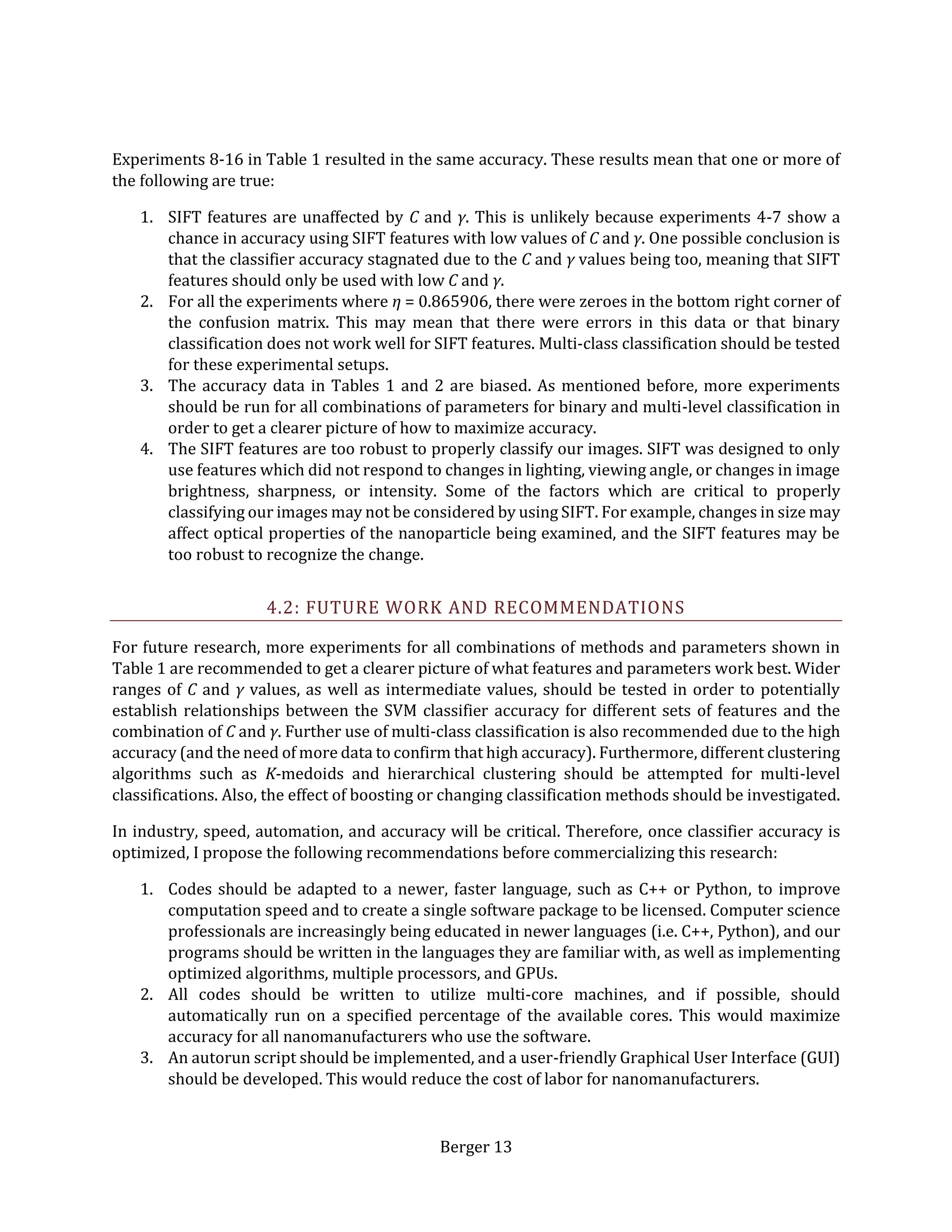 Berger 13
Experiments 8-16 in Table 1 resulted in the same accuracy. These results mean that one or more of
the following are true:
1. SIFT features are unaffected by C and γ. This is unlikely because experiments 4-7 show a
chance in accuracy using SIFT features with low values of C and γ. One possible conclusion is
that the classifier accuracy stagnated due to the C and γ values being too, meaning that SIFT
features should only be used with low C and γ.
2. For all the experiments where η = 0.865906, there were zeroes in the bottom right corner of
the confusion matrix. This may mean that there were errors in this data or that binary
classification does not work well for SIFT features. Multi-class classification should be tested
for these experimental setups.
3. The accuracy data in Tables 1 and 2 are biased. As mentioned before, more experiments
should be run for all combinations of parameters for binary and multi-level classification in
order to get a clearer picture of how to maximize accuracy.
4. The SIFT features are too robust to properly classify our images. SIFT was designed to only
use features which did not respond to changes in lighting, viewing angle, or changes in image
brightness, sharpness, or intensity. Some of the factors which are critical to properly
classifying our images may not be considered by using SIFT. For example, changes in size may
affect optical properties of the nanoparticle being examined, and the SIFT features may be
too robust to recognize the change.
4.2: FUTURE WORK AND RECOMMENDATIONS
For future research, more experiments for all combinations of methods and parameters shown in
Table 1 are recommended to get a clearer picture of what features and parameters work best. Wider
ranges of C and γ values, as well as intermediate values, should be tested in order to potentially
establish relationships between the SVM classifier accuracy for different sets of features and the
combination of C and γ. Further use of multi-class classification is also recommended due to the high
accuracy (and the need of more data to confirm that high accuracy). Furthermore, different clustering
algorithms such as K-medoids and hierarchical clustering should be attempted for multi-level
classifications. Also, the effect of boosting or changing classification methods should be investigated.
In industry, speed, automation, and accuracy will be critical. Therefore, once classifier accuracy is
optimized, I propose the following recommendations before commercializing this research:
1. Codes should be adapted to a newer, faster language, such as C++ or Python, to improve
computation speed and to create a single software package to be licensed. Computer science
professionals are increasingly being educated in newer languages (i.e. C++, Python), and our
programs should be written in the languages they are familiar with, as well as implementing
optimized algorithms, multiple processors, and GPUs.
2. All codes should be written to utilize multi-core machines, and if possible, should
automatically run on a specified percentage of the available cores. This would maximize
accuracy for all nanomanufacturers who use the software.
3. An autorun script should be implemented, and a user-friendly Graphical User Interface (GUI)
should be developed. This would reduce the cost of labor for nanomanufacturers.
 