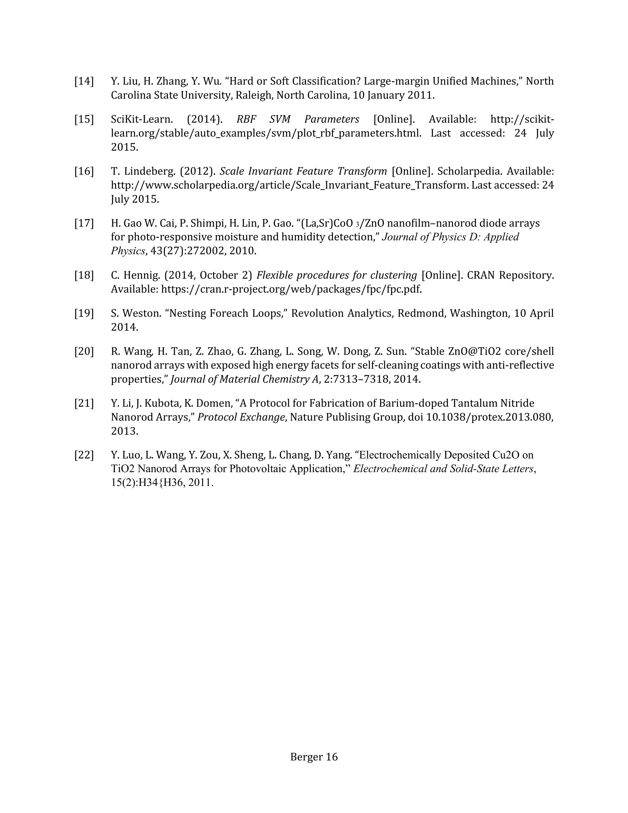 Berger 16
[14] Y. Liu, H. Zhang, Y. Wu. “Hard or Soft Classification? Large-margin Unified Machines,” North
Carolina State University, Raleigh, North Carolina, 10 January 2011.
[15] SciKit-Learn. (2014). RBF SVM Parameters [Online]. Available: http://scikit-
learn.org/stable/auto_examples/svm/plot_rbf_parameters.html. Last accessed: 24 July
2015.
[16] T. Lindeberg. (2012). Scale Invariant Feature Transform [Online]. Scholarpedia. Available:
http://www.scholarpedia.org/article/Scale_Invariant_Feature_Transform. Last accessed: 24
July 2015.
[17] H. Gao W. Cai, P. Shimpi, H. Lin, P. Gao. “(La,Sr)CoO 3/ZnO nanofilm–nanorod diode arrays
for photo-responsive moisture and humidity detection,” Journal of Physics D: Applied
Physics, 43(27):272002, 2010.
[18] C. Hennig. (2014, October 2) Flexible procedures for clustering [Online]. CRAN Repository.
Available: https://cran.r-project.org/web/packages/fpc/fpc.pdf.
[19] S. Weston. “Nesting Foreach Loops,” Revolution Analytics, Redmond, Washington, 10 April
2014.
[20] R. Wang, H. Tan, Z. Zhao, G. Zhang, L. Song, W. Dong, Z. Sun. “Stable ZnO@TiO2 core/shell
nanorod arrays with exposed high energy facets for self-cleaning coatings with anti-reflective
properties,” Journal of Material Chemistry A, 2:7313–7318, 2014.
[21] Y. Li, J. Kubota, K. Domen, “A Protocol for Fabrication of Barium-doped Tantalum Nitride
Nanorod Arrays,” Protocol Exchange, Nature Publising Group, doi 10.1038/protex.2013.080,
2013.
[22] Y. Luo, L. Wang, Y. Zou, X. Sheng, L. Chang, D. Yang. “Electrochemically Deposited Cu2O on
TiO2 Nanorod Arrays for Photovoltaic Application,” Electrochemical and Solid-State Letters,
15(2):H34{H36, 2011.
 