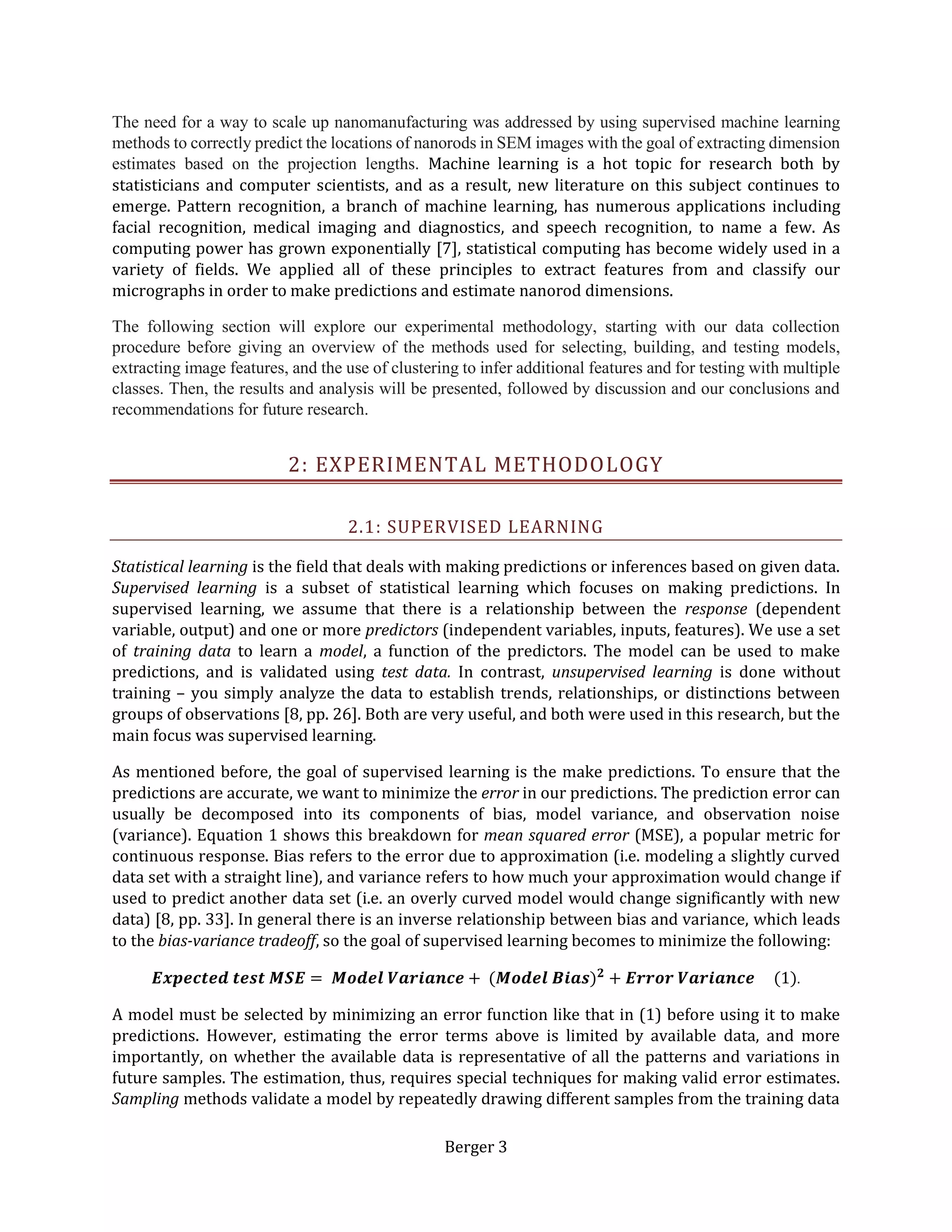 Berger 3
The need for a way to scale up nanomanufacturing was addressed by using supervised machine learning
methods to correctly predict the locations of nanorods in SEM images with the goal of extracting dimension
estimates based on the projection lengths. Machine learning is a hot topic for research both by
statisticians and computer scientists, and as a result, new literature on this subject continues to
emerge. Pattern recognition, a branch of machine learning, has numerous applications including
facial recognition, medical imaging and diagnostics, and speech recognition, to name a few. As
computing power has grown exponentially [7], statistical computing has become widely used in a
variety of fields. We applied all of these principles to extract features from and classify our
micrographs in order to make predictions and estimate nanorod dimensions.
The following section will explore our experimental methodology, starting with our data collection
procedure before giving an overview of the methods used for selecting, building, and testing models,
extracting image features, and the use of clustering to infer additional features and for testing with multiple
classes. Then, the results and analysis will be presented, followed by discussion and our conclusions and
recommendations for future research.
2: EXPERIMENTAL METHODOLOGY
2.1: SUPERVISED LEARNING
Statistical learning is the field that deals with making predictions or inferences based on given data.
Supervised learning is a subset of statistical learning which focuses on making predictions. In
supervised learning, we assume that there is a relationship between the response (dependent
variable, output) and one or more predictors (independent variables, inputs, features). We use a set
of training data to learn a model, a function of the predictors. The model can be used to make
predictions, and is validated using test data. In contrast, unsupervised learning is done without
training – you simply analyze the data to establish trends, relationships, or distinctions between
groups of observations [8, pp. 26]. Both are very useful, and both were used in this research, but the
main focus was supervised learning.
As mentioned before, the goal of supervised learning is the make predictions. To ensure that the
predictions are accurate, we want to minimize the error in our predictions. The prediction error can
usually be decomposed into its components of bias, model variance, and observation noise
(variance). Equation 1 shows this breakdown for mean squared error (MSE), a popular metric for
continuous response. Bias refers to the error due to approximation (i.e. modeling a slightly curved
data set with a straight line), and variance refers to how much your approximation would change if
used to predict another data set (i.e. an overly curved model would change significantly with new
data) [8, pp. 33]. In general there is an inverse relationship between bias and variance, which leads
to the bias-variance tradeoff, so the goal of supervised learning becomes to minimize the following:
𝑬𝒙𝒑𝒆𝒄𝒕𝒆𝒅 𝒕𝒆𝒔𝒕 𝑴𝑺𝑬 = 𝑴𝒐𝒅𝒆𝒍 𝑽𝒂𝒓𝒊𝒂𝒏𝒄𝒆 + (𝑴𝒐𝒅𝒆𝒍 𝑩𝒊𝒂𝒔) 𝟐
+ 𝑬𝒓𝒓𝒐𝒓 𝑽𝒂𝒓𝒊𝒂𝒏𝒄𝒆 (1).
A model must be selected by minimizing an error function like that in (1) before using it to make
predictions. However, estimating the error terms above is limited by available data, and more
importantly, on whether the available data is representative of all the patterns and variations in
future samples. The estimation, thus, requires special techniques for making valid error estimates.
Sampling methods validate a model by repeatedly drawing different samples from the training data
 
