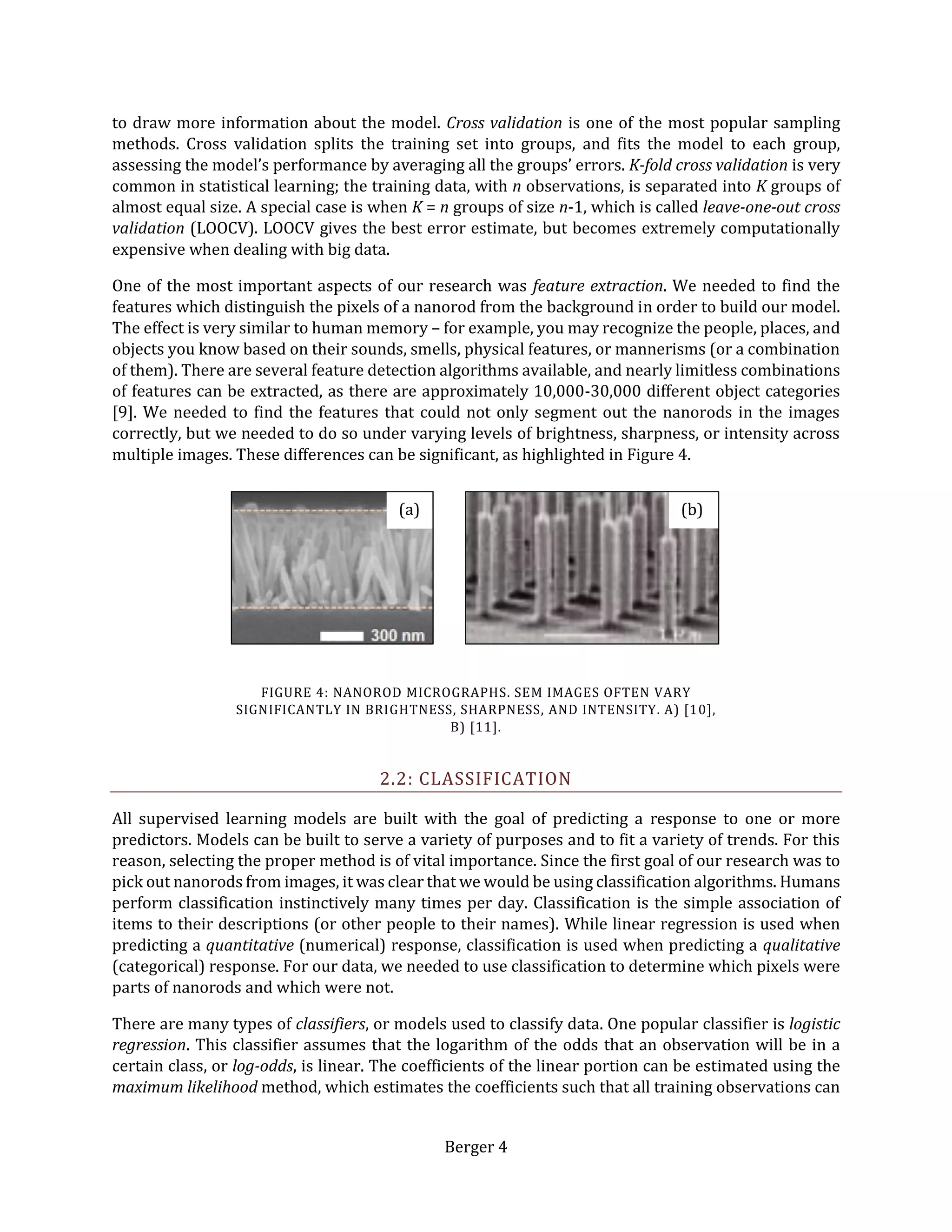 Berger 4
to draw more information about the model. Cross validation is one of the most popular sampling
methods. Cross validation splits the training set into groups, and fits the model to each group,
assessing the model’s performance by averaging all the groups’ errors. K-fold cross validation is very
common in statistical learning; the training data, with n observations, is separated into K groups of
almost equal size. A special case is when K = n groups of size n-1, which is called leave-one-out cross
validation (LOOCV). LOOCV gives the best error estimate, but becomes extremely computationally
expensive when dealing with big data.
One of the most important aspects of our research was feature extraction. We needed to find the
features which distinguish the pixels of a nanorod from the background in order to build our model.
The effect is very similar to human memory – for example, you may recognize the people, places, and
objects you know based on their sounds, smells, physical features, or mannerisms (or a combination
of them). There are several feature detection algorithms available, and nearly limitless combinations
of features can be extracted, as there are approximately 10,000-30,000 different object categories
[9]. We needed to find the features that could not only segment out the nanorods in the images
correctly, but we needed to do so under varying levels of brightness, sharpness, or intensity across
multiple images. These differences can be significant, as highlighted in Figure 4.
2.2: CLASSIFICATION
All supervised learning models are built with the goal of predicting a response to one or more
predictors. Models can be built to serve a variety of purposes and to fit a variety of trends. For this
reason, selecting the proper method is of vital importance. Since the first goal of our research was to
pick out nanorods from images, it was clear that we would be using classification algorithms. Humans
perform classification instinctively many times per day. Classification is the simple association of
items to their descriptions (or other people to their names). While linear regression is used when
predicting a quantitative (numerical) response, classification is used when predicting a qualitative
(categorical) response. For our data, we needed to use classification to determine which pixels were
parts of nanorods and which were not.
There are many types of classifiers, or models used to classify data. One popular classifier is logistic
regression. This classifier assumes that the logarithm of the odds that an observation will be in a
certain class, or log-odds, is linear. The coefficients of the linear portion can be estimated using the
maximum likelihood method, which estimates the coefficients such that all training observations can
(a) (b)
FIGURE 4: NANOROD MICROGRAPHS. SEM IMAGES OFTEN VARY
SIGNIFICANTLY IN BRIGHTNESS, SHARPNESS, AND INTENSITY. A) [10],
B) [11].
 