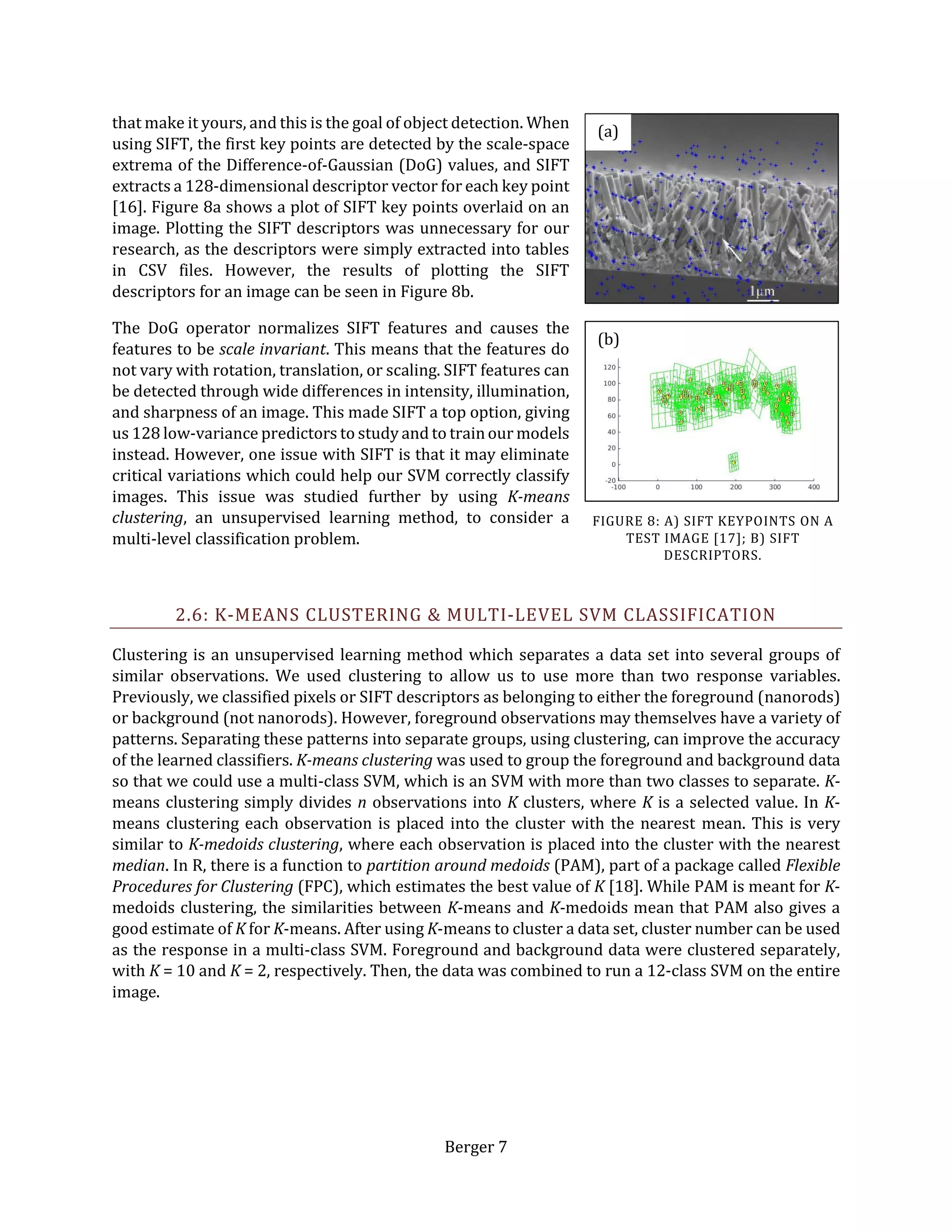 Berger 7
that make it yours, and this is the goal of object detection. When
using SIFT, the first key points are detected by the scale-space
extrema of the Difference-of-Gaussian (DoG) values, and SIFT
extracts a 128-dimensional descriptor vector for each key point
[16]. Figure 8a shows a plot of SIFT key points overlaid on an
image. Plotting the SIFT descriptors was unnecessary for our
research, as the descriptors were simply extracted into tables
in CSV files. However, the results of plotting the SIFT
descriptors for an image can be seen in Figure 8b.
The DoG operator normalizes SIFT features and causes the
features to be scale invariant. This means that the features do
not vary with rotation, translation, or scaling. SIFT features can
be detected through wide differences in intensity, illumination,
and sharpness of an image. This made SIFT a top option, giving
us 128 low-variance predictors to study and to trainour models
instead. However, one issue with SIFT is that it may eliminate
critical variations which could help our SVM correctly classify
images. This issue was studied further by using K-means
clustering, an unsupervised learning method, to consider a
multi-level classification problem.
2.6: K-MEANS CLUSTERING & MULTI-LEVEL SVM CLASSIFICATION
Clustering is an unsupervised learning method which separates a data set into several groups of
similar observations. We used clustering to allow us to use more than two response variables.
Previously, we classified pixels or SIFT descriptors as belonging to either the foreground (nanorods)
or background (not nanorods). However, foreground observations may themselves have a variety of
patterns. Separating these patterns into separate groups, using clustering, can improve the accuracy
of the learned classifiers. K-means clustering was used to group the foreground and background data
so that we could use a multi-class SVM, which is an SVM with more than two classes to separate. K-
means clustering simply divides n observations into K clusters, where K is a selected value. In K-
means clustering each observation is placed into the cluster with the nearest mean. This is very
similar to K-medoids clustering, where each observation is placed into the cluster with the nearest
median. In R, there is a function to partition around medoids (PAM), part of a package called Flexible
Procedures for Clustering (FPC), which estimates the best value of K [18]. While PAM is meant for K-
medoids clustering, the similarities between K-means and K-medoids mean that PAM also gives a
good estimate of K for K-means. After using K-means to cluster a data set, cluster number can be used
as the response in a multi-class SVM. Foreground and background data were clustered separately,
with K = 10 and K = 2, respectively. Then, the data was combined to run a 12-class SVM on the entire
image.
(b)
(a)
FIGURE 8: A) SIFT KEYPOINTS ON A
TEST IMAGE [17]; B) SIFT
DESCRIPTORS.
 