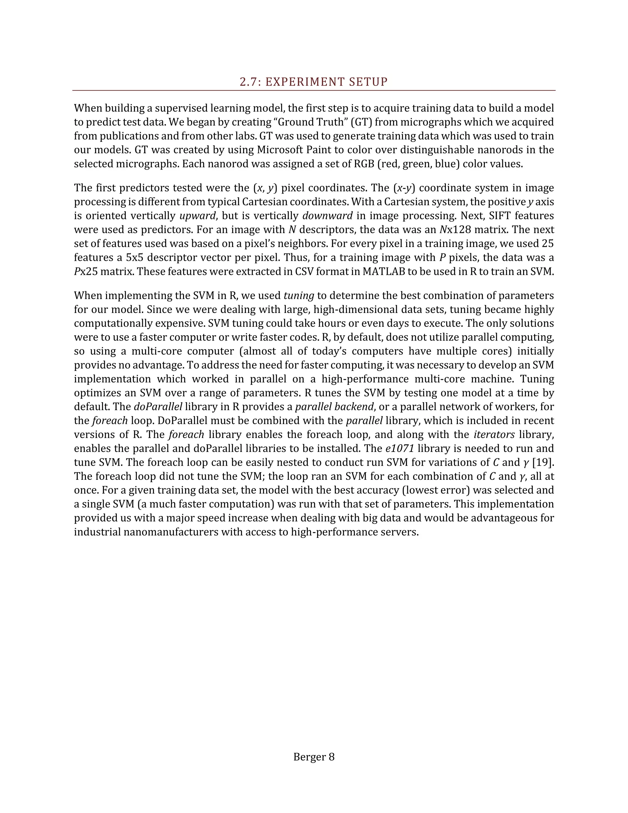 Berger 8
2.7: EXPERIMENT SETUP
When building a supervised learning model, the first step is to acquire training data to build a model
to predict test data. We began by creating “Ground Truth” (GT) from micrographs which we acquired
from publications and from other labs. GT was used to generate training data which was used to train
our models. GT was created by using Microsoft Paint to color over distinguishable nanorods in the
selected micrographs. Each nanorod was assigned a set of RGB (red, green, blue) color values.
The first predictors tested were the (x, y) pixel coordinates. The (x-y) coordinate system in image
processing is different from typical Cartesian coordinates. With a Cartesian system, the positive y axis
is oriented vertically upward, but is vertically downward in image processing. Next, SIFT features
were used as predictors. For an image with N descriptors, the data was an Nx128 matrix. The next
set of features used was based on a pixel’s neighbors. For every pixel in a training image, we used 25
features a 5x5 descriptor vector per pixel. Thus, for a training image with P pixels, the data was a
Px25 matrix. These features were extracted in CSV format in MATLAB to be used in R to train an SVM.
When implementing the SVM in R, we used tuning to determine the best combination of parameters
for our model. Since we were dealing with large, high-dimensional data sets, tuning became highly
computationally expensive. SVM tuning could take hours or even days to execute. The only solutions
were to use a faster computer or write faster codes. R, by default, does not utilize parallel computing,
so using a multi-core computer (almost all of today’s computers have multiple cores) initially
provides no advantage. To address the need for faster computing, it was necessary to develop an SVM
implementation which worked in parallel on a high-performance multi-core machine. Tuning
optimizes an SVM over a range of parameters. R tunes the SVM by testing one model at a time by
default. The doParallel library in R provides a parallel backend, or a parallel network of workers, for
the foreach loop. DoParallel must be combined with the parallel library, which is included in recent
versions of R. The foreach library enables the foreach loop, and along with the iterators library,
enables the parallel and doParallel libraries to be installed. The e1071 library is needed to run and
tune SVM. The foreach loop can be easily nested to conduct run SVM for variations of C and γ [19].
The foreach loop did not tune the SVM; the loop ran an SVM for each combination of C and γ, all at
once. For a given training data set, the model with the best accuracy (lowest error) was selected and
a single SVM (a much faster computation) was run with that set of parameters. This implementation
provided us with a major speed increase when dealing with big data and would be advantageous for
industrial nanomanufacturers with access to high-performance servers.
 
