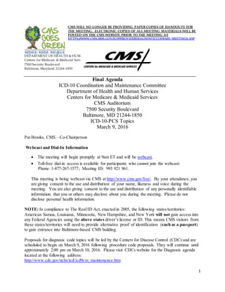 CMS WILL NO LONGER BE PROVIDING PAPER COPIES OF HANDOUTS FOR
THE MEETING. ELECTRONIC COPIES OF ALL MEETING MATERIALS WILL BE
POSTED ON THE CMS WEBSITE PRIOR TO THE MEETING AT
HTTPS://WWW.CMS.HHS.GOV/ICD9PROVIDERDIAGNOSTICCODES/03_MEETINGS.ASP
DEPARTMENT OF HEALTH & HUMAN SERVICES
Centers for Medicare & Medicaid Services
7500 Security Boulevard
Baltimore, Maryland 21244-1850
Final Agenda
ICD-10 Coordination and Maintenance Committee
Department of Health and Human Services
Centers for Medicare & Medicaid Services
CMS Auditorium
7500 Security Boulevard
Baltimore, MD 21244-1850
ICD-10-PCS Topics
March 9, 2016
Pat Brooks, CMS – Co-Chairperson
Webcast and Dial-In Information
• The meeting will begin promptly at 9am ET and will be webcast.
• Toll-free dial-in access is available for participants who cannot join the webcast:
Phone: 1-877-267-1577; Meeting ID: 993 921 961.
This meeting is being webcast via CMS at http://www.cms.gov/live/. By your attendance, you
are giving consent to the use and distribution of your name, likeness and voice during the
meeting. You are also giving consent to the use and distribution of any personally identifiable
information that you or others may disclose about you during the meeting. Please do not
disclose personal health information.
NOTE: In compliance to The Real ID Act, enacted in 2005, the following states/territories:
American Samoa, Louisiana, Minnesota, New Hampshire, and New York will not gain access into
any Federal Agencies using the above states driver’s license or ID. This means CMS visitors from
these states/territories will need to provide alternative proof of identification (such as a passport)
to gain entrance into Baltimore-based CMS building.
Proposals for diagnosis code topics will be led by the Centers for Disease Control (CDC) and are
scheduled to begin on March 9, 2016 following procedure code proposals. They will continue until
approximately 2:00 pm on March 10, 2016. Please visit CDCs website for the Diagnosis agenda
located at the following address:
http://www.cdc.gov/nchs/icd/icd9cm_maintenance.htm
1
 