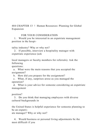 484 CHAPTER 13 ! Human Resources: Planning for Global
Expansion
FOR YOUR CONSIDERATION
1. Would you be interested in an expatriate management
position in the hospi-
tality industry? Why or why not?
2. If possible, interview a hospitality manager with
expatriate experience (ask
local managers or faculty members for referrals). Ask the
following
questions:
a. What were the main reasons that you accepted the
assignment?
b. How did you prepare for the assignment?
c. What, if any, surprises arose as you managed the
operation?
d. What is your advice for someone considering an expatriate
management
position?
3. Do you think that managing employees with diverse
cultural backgrounds in
the United States is helpful experience for someone planning to
be an expatri-
ate manager? Why or why not?
4. Would business or personal living adjustments be the
most difficult if you
 