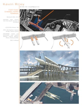 401.481.1724 . kriley82@gmail.com
Kevin Ri ey
FORT POINT
CHANNEL FERRY
TERMINAL
Wentworth BSA, 2012
Awarded High Honors
from the Boston Society of
Architects
LOCATION: Boston, MA
SITE: Old Northern Avenue
Bridge / Boston Harbor
PROGRAM: Ticket and
Information Hub, Interior
Waiting, Exterior Waiting,
Docks, Restaurant/Bar.
SIZE: 6,000sqft
 