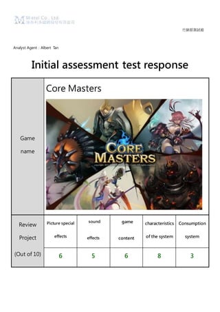 行銷部測試組
Analyst Agent：Albert Tan
Initial assessment test response
Game
name
Core Masters
Review
Project
(Out of 10)
Picture special
effects
sound
effects
game
content
characteristics
of the system
Consumption
system
6 5 6 8 3
 