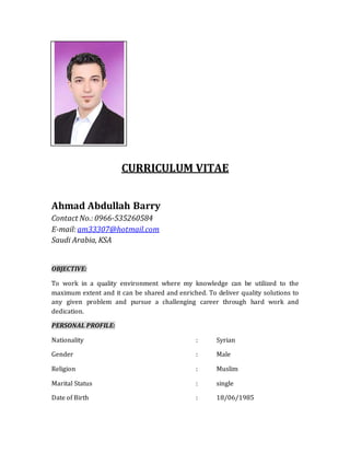 CURRICULUM VITAE
Ahmad Abdullah Barry
Contact No.: 0966-535260584
E-mail: am33307@hotmail.com
Saudi Arabia, KSA
OBJECTIVE:
To work in a quality environment where my knowledge can be utilized to the
maximum extent and it can be shared and enriched. To deliver quality solutions to
any given problem and pursue a challenging career through hard work and
dedication.
PERSONAL PROFILE:
Nationality : Syrian
Gender : Male
Religion : Muslim
Marital Status : single
Date of Birth : 18/06/1985
 