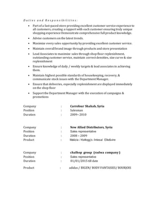 D u t i e s a n d R e s p o n s i b i l i t i e s :
• Part of a fast-paced store providing excellent customer service experience to
all customers, creating a rapport with each customer ensuring truly unique
shopping experience Demonstrate comprehensive full product knowledge.
• Advise customers on the latest trends.
• Maximize every sales opportunity by providing excellent customer service.
• Maintain overall brand image through products and store presentation
• Lead Associates to maximize sales through shop floor replenishment,
outstanding customer service, maintain correct densities, size curve & size
replenishment
• Ensure knowledge of daily / weekly targets & lead associates in achieving
them.
• Maintain highest possible standards of housekeeping, recovery, &
communicate stock issues with the Department Manager.
• Ensure that deliveries, especially replenishment are displayed immediately
on the shop floor
• Support the Department Manager with the execution of campaigns &
promotions
Company : Carrefour Shahab, Syria
Position : Salesman
Duration : 2009– 2010
Company : New Allied Distributors, Syria
Position : Sales representative
Duration : 2008 – 2009
Product : Malizia / Kellogg’s /intesa/ Elle&vire
Company : chalhop group (radwa company )
Position : Sales representative
Duration : 01/01/2015 till date
Product : adidas / BIGEN/ BODY FANTASIES/ BOURJOIS
 