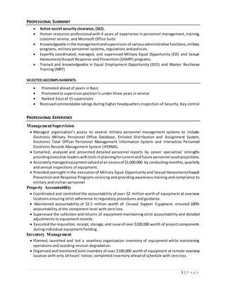 3 | P a g e
PROFESSIONAL SUMMARY
 Active secret security clearance, (SCI).
 Human resources professional with 4 years of experience in personnel management, training,
customer service, and Microsoft Office Suite.
 Knowledgeable inthe managementandsupervisionof variousadministrative functions,military
programs, military personnel systems, regulations and policies.
 Expertly coordinated, managed, and supervised Military Equal Opportunity (EO) and Sexual
Harassment/Assault Response and Prevention (SHARP) programs.
 Trained and knowledgeable in Equal Employment Opportunity (EEO) and Master Resilience
Training (MRT)
SELECTED ACCOMPLISHMENTS
 Promoted ahead of peers in Basic
 Promoted to supervisor position in under three years in service
 Ranked 3 out of 15 supervisors
 Receivedcommendable ratings during higher headquarters inspection of Security, Key control
PROFESSIONAL EXPERIENCE
Management/Supervision
 Managed organization’s access to several military personnel management systems to include
Electronic Military Personnel Office Database, Enlisted Distribution and Assignment System,
Electronic Total Officer Personnel Management Information System and interactive Personnel
Electronic Records Management System (iPERMS).
 Compiled, analyzed and presented detailed personnel reports by career specialties’ strengths
providingexecutive leaderswithtoolsinplanningforcurrentandfuture personnel assetprojections.
 Accuratelymanagedequipmentvaluedatan excessof $1,000,000 by conductingmonthly,quarterly
and annual inspections of equipment.
 Provided oversight in the execution of Military Equal Opportunity and Sexual Harassment/Assault
Preventionand Response Programs servicing and providing awareness training and compliance to
military and civilian personnel
Property Accountability
 Coordinated and controlled the accountability of over $2 million worth of equipment at overseas
locations ensuring strict adherence to regulatory procedures and guidance.
 Maintained accountability of $1.5 million worth of Ground Support Equipment; ensured 100%
accountability at the component level with zero loss.
 Supervised the collection and returns of equipment maintaining strict accountability and detailed
adjustments to equipment records.
 Executed the requisition, receipt, storage, and issue of over $100,000 worth of project components
during individual equipment fielding.
Inventory Management
 Planned, launched and led a seamless organization inventory of equipment while maintaining
operations and avoiding mission degradation.
 Organized and monitored joint inventory of over $100,000 worth of equipment at remote overseas
location with only 24 hours’ notice; completed inventory ahead of schedule with zero loss.
 