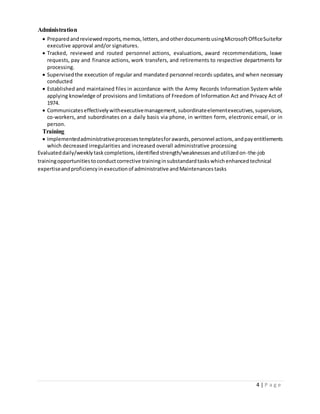 4 | P a g e
Administration
 Preparedandreviewedreports,memos,letters,andotherdocumentsusingMicrosoftOfficeSuitefor
executive approval and/or signatures.
 Tracked, reviewed and routed personnel actions, evaluations, award recommendations, leave
requests, pay and finance actions, work transfers, and retirements to respective departments for
processing.
 Supervisedthe execution of regular and mandated personnel records updates, and when necessary
conducted
 Established and maintained files in accordance with the Army Records Information System while
applying knowledge of provisions and limitations of Freedom of Information Act and Privacy Act of
1974.
 Communicateseffectivelywithexecutivemanagement,subordinateelementexecutives,supervisors,
co-workers, and subordinates on a daily basis via phone, in written form, electronic email, or in
person.
Training
 Implementedadministrativeprocessestemplatesforawards,personnel actions,andpayentitlements
which decreased irregularities and increased overall administrative processing
Evaluateddaily/weeklytaskcompletions,identifiedstrength/weaknessesandutilizedon-the-job
trainingopportunitiestoconductcorrective traininginsubstandardtaskswhichenhancedtechnical
expertiseandproficiencyinexecutionof administrative andMaintenances tasks
 