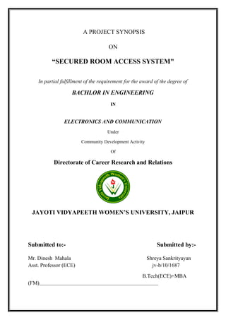 A PROJECT SYNOPSIS
ON
“SECURED ROOM ACCESS SYSTEM"
In partial fulfillment of the requirement for the award of the degree of
BACHLOR IN ENGINEERING
IN
ELECTRONICS AND COMMUNICATION
Under
Community Development Activity
Of
Directorate of Career Research and Relations
JAYOTI VIDYAPEETH WOMEN’S UNIVERSITY, JAIPUR
Submitted to:- Submitted by:-
Mr. Dinesh Mahala Shreya Sankrityayan
Asst. Professor (ECE) jv-b/10/1687
B.Tech(ECE)+MBA
(FM)
 