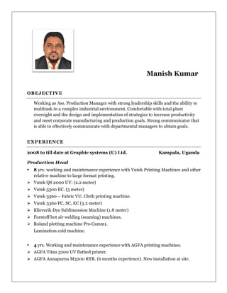 Manish Kumar
OBEJECTIVE
Working as Ass. Production Manager with strong leadership skills and the ability to
multitask in a complex industrial environment. Comfortable with total plant
oversight and the design and implementation of strategies to increase productivity
and meet corporate manufacturing and production goals. Strong communicator that
is able to effectively communicate with departmental managers to obtain goals.
EXPERIENCE
2008 to till date at Graphic systems (U) Ltd. Kampala, Uganda
Production Head
8 yrs. working and maintenance experience with Vutek Printing Machines and other
relative machine to large format printing.
Ø Vutek QS 2000 UV. (2.2 meter)
Ø Vutek 5300 EC. (5 meter)
Ø Vutek 3360 – Fabric VU. Cloth printing machine.
Ø Vutek 3360 FC, SC, EC (3.2 meter)
Ø Klieverik Dye Sublimession Machine (1.8 meter)
Ø Forstoff hot air welding (seaming) machines.
Ø Roland plotting machine Pro Camm1.
Lamination cold machine.
4 yrs. Working and maintenance experience with AGFA printing machines.
Ø AGFA Titan 3200 UV flatbed printer.
Ø AGFA Annapurna M3200 RTR. (6 months experience). New installation at site.
 