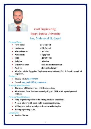 1
Civil Engineering
Egypt-banha University
Eng. Mahmoud EL-Sayed
Personal Data:
 First name : Mahmoud
 Last name : EL-Sayed
 Marital status : married
 Nationality : Egyptian
 DOB : 10/05/1981
 Religion : Muslim
 Military Status : did not hit him round
 Address : Egypt-Sadat city
 Member of the Egyptian Engineers Association (AEA) & Saudi council of
engineers.
Contacts:
 Mobile KSA: 0541937173
 E-mail: eng_waly105 @yahoo.com
Scientific Qualifications:
 Bachelor of Engineering- civil Engineering.
 Graduated from Banha university-Egypt, 2004, with a good general
estimate
Personal Qualifications:
 Very organized person with strong analysis capability.
 A team player with good skills in communication.
 Willingness to learn and practice new technologies.
 Strong reporting skills.
Languages:
 Arabic: Native.
 