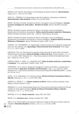 Horta orgânica de ervas medicinais: inclusão social na comunidade da Barra em Muriaé/MG - Brasil.

ARRUDA, V.M. Colheita, pós-colheita e comercialização de plantas medicinais. Ação Ambiental,
Viçosa, ano 7, n. 28, p.21-23, 2004.
ASSIS, R.L.; ROMEIRO, A.R. Agroecologia e agricultura orgânica: controvérsias e tendências.
Desenvolvimento e Meio Ambiente, Curitiba, v.6, p.67-80, 2002.
BRASIL. Ministério da Saúde. Secretaria de Ciência, Tecnologia e Insumos Estratégicos. Inovação
em temas estratégicos de saúde pública. Ministério da Saúde. Brasília: Ministério da Saúde,
2011.
BRASIL. Ministério da Saúde, Secretaria de Ciência, Tecnologia e Insumos Estratégicos,
Departamento de Assistência Farmacêutica. Política nacional de plantas medicinais e fitoterápicos.
Brasília: Ministério da Saúde, 2006. 60p. – (Série B. Textos Básicos de Saúde)
BRASIL. Ministério da Saúde, Secretaria de Ciência, Tecnologia e Insumos Estratégicos,
Departamento de Assistência Farmacêutica e Insumos Estratégicos. Programa Nacional de Plantas
Medicinais e Fitoterápicos. Brasília: Ministério da Saúde, 2009. 136 p.
CAPORAL, F.R.; COSTABEBER, J.A. Agroecologia e desenvolvimento rural sustentável: perspectivas
para uma nova extensão rural. Agroecologia e Desenvolvimento Rural Sustentável, Porto Alegre,
v.1, n.1, p. 16-37, 2000.
CARVALHO, C.M. et al. Rendimento da produção de óleo essencial de capim-santo submetido a
diferentes tipos de adubação. Revista de Biologia e Ciências da Terra, Campina Grande, v. 5, n. 2,
p. ?-x?, jul./dez. 2005. Disponível em: <http://eduep.uepb.edu.br/rbct/sumarios/pdf/capimsanto.
pdf>. Acesso em: 20 mai. 2013.
CORREA JÚNIOR, C.; MING, L.C.; SCHEFFER, M.C. Cultivo de plantas medicinais, condimentares
e aromáticas. 2 ed. Jaboticabal: FUNDEP 1996. 151p.
,
HOFFMANN, I. et al. Farmers management strategies to maintain soil fertility in a remote area in
northwest Nigeria. Agriculture, Ecosystems and Environment, v. 86, n. 3, p. 263-275, 2001.
Disponível em: <http://www.sciencedirect.com/science/article/pii/S0167880900002887>. Acesso
em: 20 mai. 2013.
KLEIN, T. et al. Fitoterápicos: um mercado promissor. Revista de Ciências Farmacêuticas Básica e
Aplicada, Araraquara, v. 30, n. 3, p.241-248, 2009.
LORENZI, H.; MATOS, F. J. A. Plantas medicinais no Brasil: nativas e exóticas cultivadas. Nova
Odessa: Instituto Plantarum, 2002.
MARQUES, G. S. et al. Caracterização fitoquímica e físico-química das folhas de Bauhinia forficata
coletada em duas regiões brasileiras. Revista de Ciências Farmacêuticas Básica e Aplicada,
Araraquara, v. 33, n. 1, p. 57-62, 2012.
MARTINS, E. R. et al. Plantas medicinais. Viçosa, MG: UFV, 2003.
MATOS, F.J.A. Farmácias vivas. Fortaleza: Edições UFC. 1998.
MAY, A. et al. Produtividade da biomassa de melissa em função de intervalo de cortes e doses de
nitrogênio. Horticultura Brasileira, Brasília, v. 26, n. 3, p. 312-315, 2008.

28

 