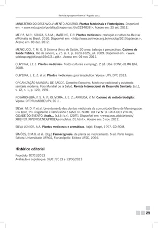 Revista Agrogeoambiental - Agosto 2013

MINISTÉRIO DO DESENVOLVIMENTO AGRÁRIO. Plantas Medicinais e Fitoterápicos. Disponível
em: <www.mda.gov.br/portal/saf/programas /div/2294038>. Acesso em: 25 set. 2012.
MEIRA, M.R.; SOUZA, S.A.M.; MARTINS, E.R. Plantas medicinais: produção e cultivo da Melissa
officinalis no Brasil. 2010. Disponível em: <http://www.conhecer.org.br/enciclop/2010b/plantas>.
Acesso em: 03 dez. 2012.
MENICUCCI, T. M. G. O Sistema Único de Saúde, 20 anos: balanço e perspectivas. Caderno de
Saúde Pública, Rio de Janeiro, v. 25, n. 7, p. 1620-1625, jul. 2009. Disponível em: <www.
scielosp.org/pdf/csp/v25n7/21.pdf>. Acesso em: 05 nov. 2012.
OLIVEIRA, J.E.Z. Plantas medicinais: tratos culturais e emprego. 2 ed. Ubá: ECINE-UEMG Ubá,
2008.
OLIVEIRA, J. E. Z. et al. Plantas medicinais: guia terapêutico. Viçosa: UFV, DFT, 2013.
ORGANIZAÇÃO MUNDIAL DE SAÚDE. Conselho Executivo. Medicina tradicional y asistencia
sanitaria moderna. Foro Mundial de la Salud. Revista Internacional de Desarrollo Sanitario, [s.l.],
v. 12, n. 1, p. 120, 1991.
ROSÁRIO-UBÁ, P S. A. P OLIVEIRA, J. E. Z.; ARRUDA, V. M. Caderno do método biodigital.
.
.;
Viçosa: DFT/FUNARBE/UFV, 2011.
SILVA , M. D. P et al. Levantamento das plantas medicinais da comunidade Barra de Mamanguape,
.
Rio Tinto, PB: resgatando e valorizando o saber. In: NOME DO EVENTO. DATA DO EVENTO,
CIDADE DO EVENTO. Anais... [s.l.]: [s.n], [20??]. Disponível em: <www.prac.ufpb.br/anais/
XIIIENEX_XIVENID/ENEX/PROEX/completos_05.html>. Acesso em: 5 nov. 2012.
SILVA JÚNIOR, A.A. Plantas medicinais e aromáticas. Itajaí: Epagri, 1997. CD-ROM.
SIMÕES, C.M.O. et al. (Org.) Farmacognosia: da planta ao medicamento. 5 ed. Porto Alegre:
Editora Universidade UFRGS, Florianópolis: Editora UFSC, 2004.

Histórico editorial
Recebido: 07/01/2013
Avaliação e copidesque: 07/01/2013 a 13/06/2013

29

 